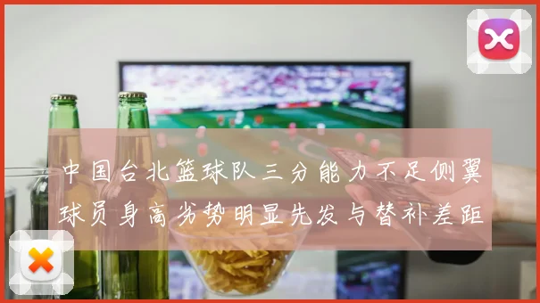 中国台北篮球队三分能力不足侧翼球员身高劣势明显先发与替补差距显著