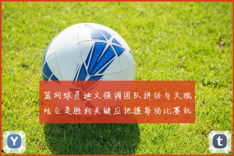 篮网球员迪文强调团队拼劲与天赋结合是胜利关键应把握每场比赛机会