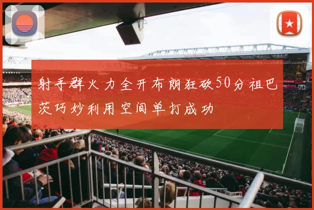 射手群火力全开布朗狂砍50分祖巴茨巧妙利用空间单打成功