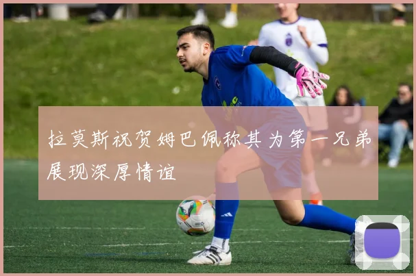 拉莫斯祝贺姆巴佩称其为第一兄弟展现深厚情谊