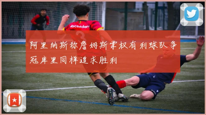 阿里纳斯称詹姆斯掌权有利球队争冠库里同样追求胜利