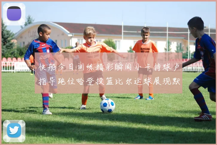 快船今日训练精彩瞬间小卡持球卢指导跑位哈登投篮比尔运球展现默契