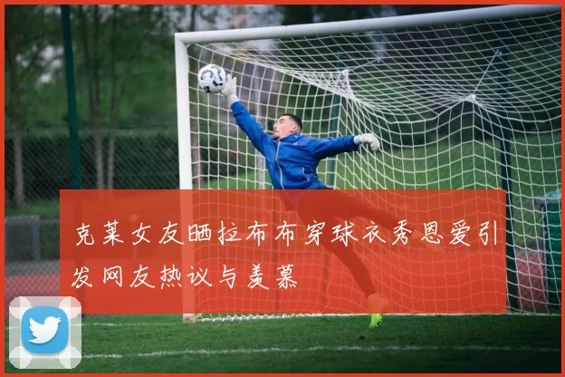 克莱女友晒拉布布穿球衣秀恩爱引发网友热议与羡慕