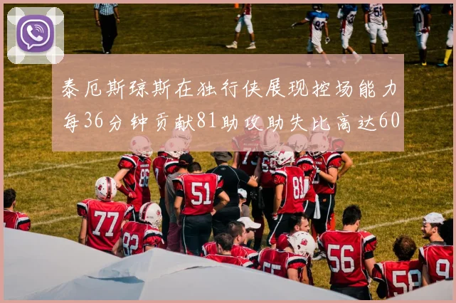 泰厄斯琼斯在独行侠展现控场能力每36分钟贡献81助攻助失比高达60
