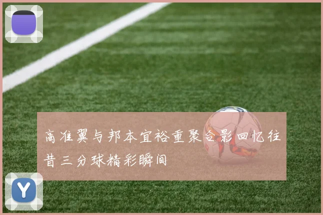 高准翼与邦本宜裕重聚合影回忆往昔三分球精彩瞬间