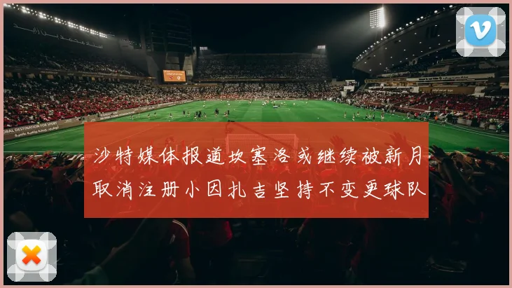 沙特媒体报道坎塞洛或继续被新月取消注册小因扎吉坚持不变更球队名单