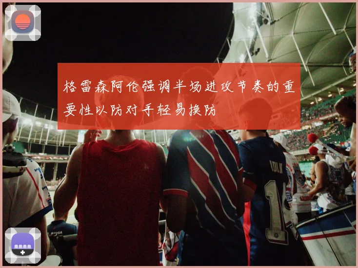 格雷森阿伦强调半场进攻节奏的重要性以防对手轻易换防