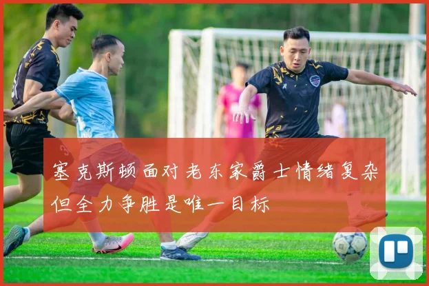 塞克斯顿面对老东家爵士情绪复杂但全力争胜是唯一目标
