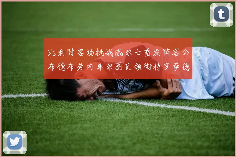 比利时客场挑战威尔士首发阵容公布德布劳内库尔图瓦领衔特罗萨德出战