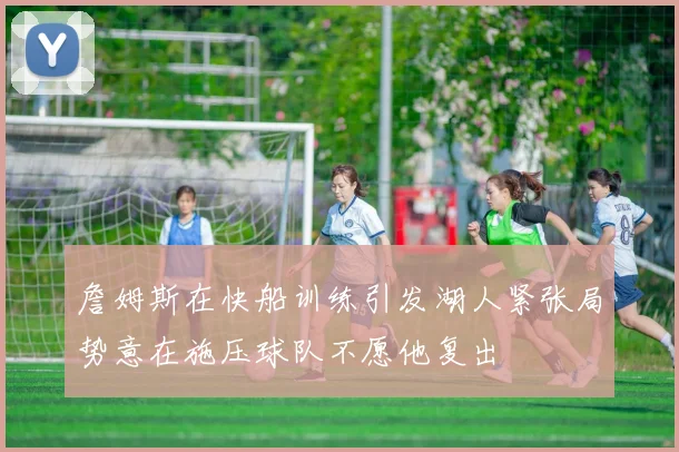 詹姆斯在快船训练引发湖人紧张局势意在施压球队不愿他复出