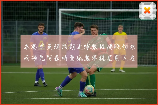 本赛季英超预期进球数据揭晓切尔西领先阿森纳曼城魔军稳居前五名
