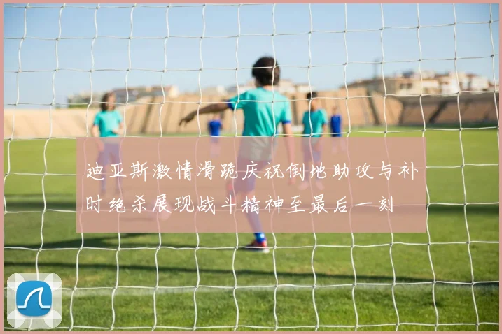 迪亚斯激情滑跪庆祝倒地助攻与补时绝杀展现战斗精神至最后一刻